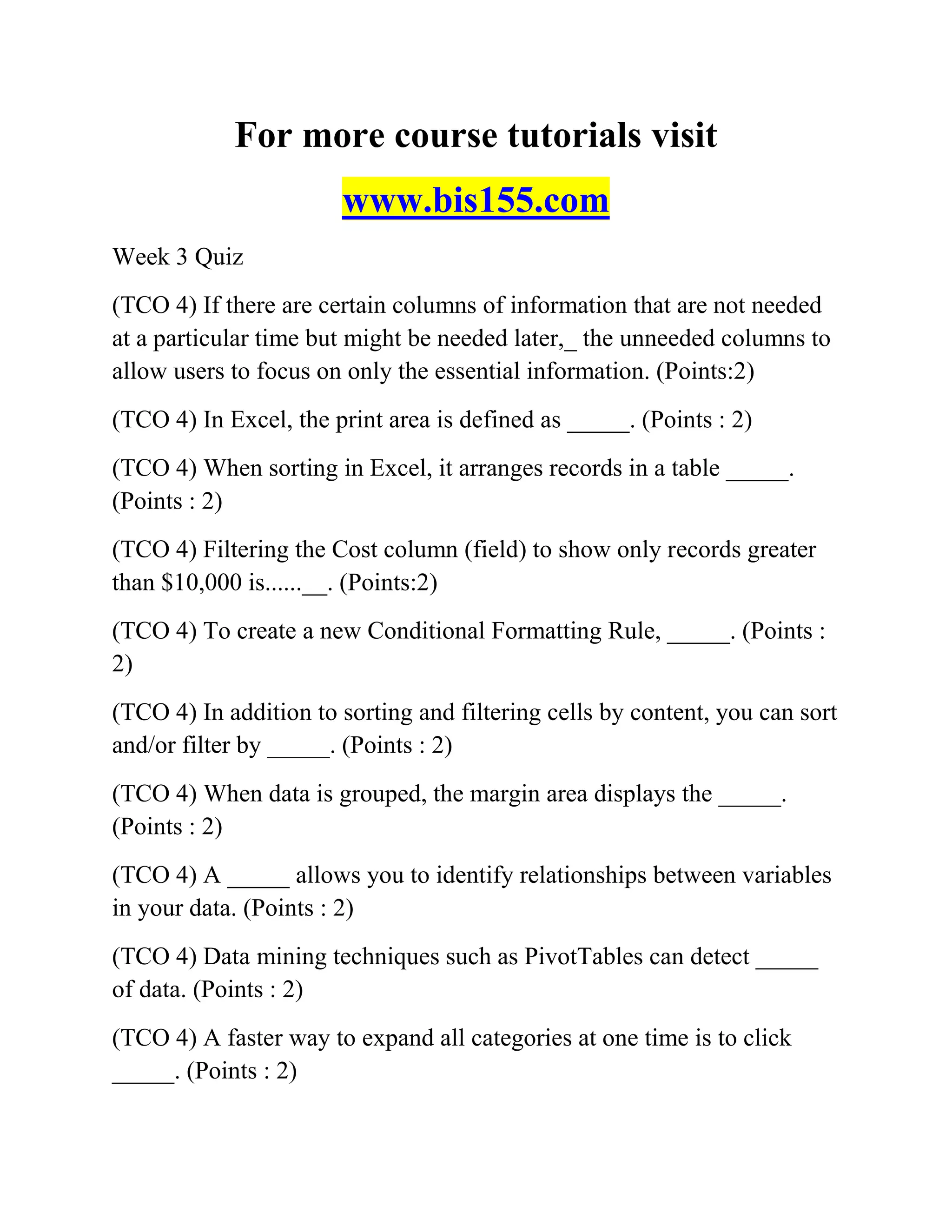 For more course tutorials visit
www.bis155.com
Week 3 Quiz
(TCO 4) If there are certain columns of information that are not needed
at a particular time but might be needed later,_ the unneeded columns to
allow users to focus on only the essential information. (Points:2)
(TCO 4) In Excel, the print area is defined as _____. (Points : 2)
(TCO 4) When sorting in Excel, it arranges records in a table _____.
(Points : 2)
(TCO 4) Filtering the Cost column (field) to show only records greater
than $10,000 is......__. (Points:2)
(TCO 4) To create a new Conditional Formatting Rule, _____. (Points :
2)
(TCO 4) In addition to sorting and filtering cells by content, you can sort
and/or filter by _____. (Points : 2)
(TCO 4) When data is grouped, the margin area displays the _____.
(Points : 2)
(TCO 4) A _____ allows you to identify relationships between variables
in your data. (Points : 2)
(TCO 4) Data mining techniques such as PivotTables can detect _____
of data. (Points : 2)
(TCO 4) A faster way to expand all categories at one time is to click
_____. (Points : 2)
 
