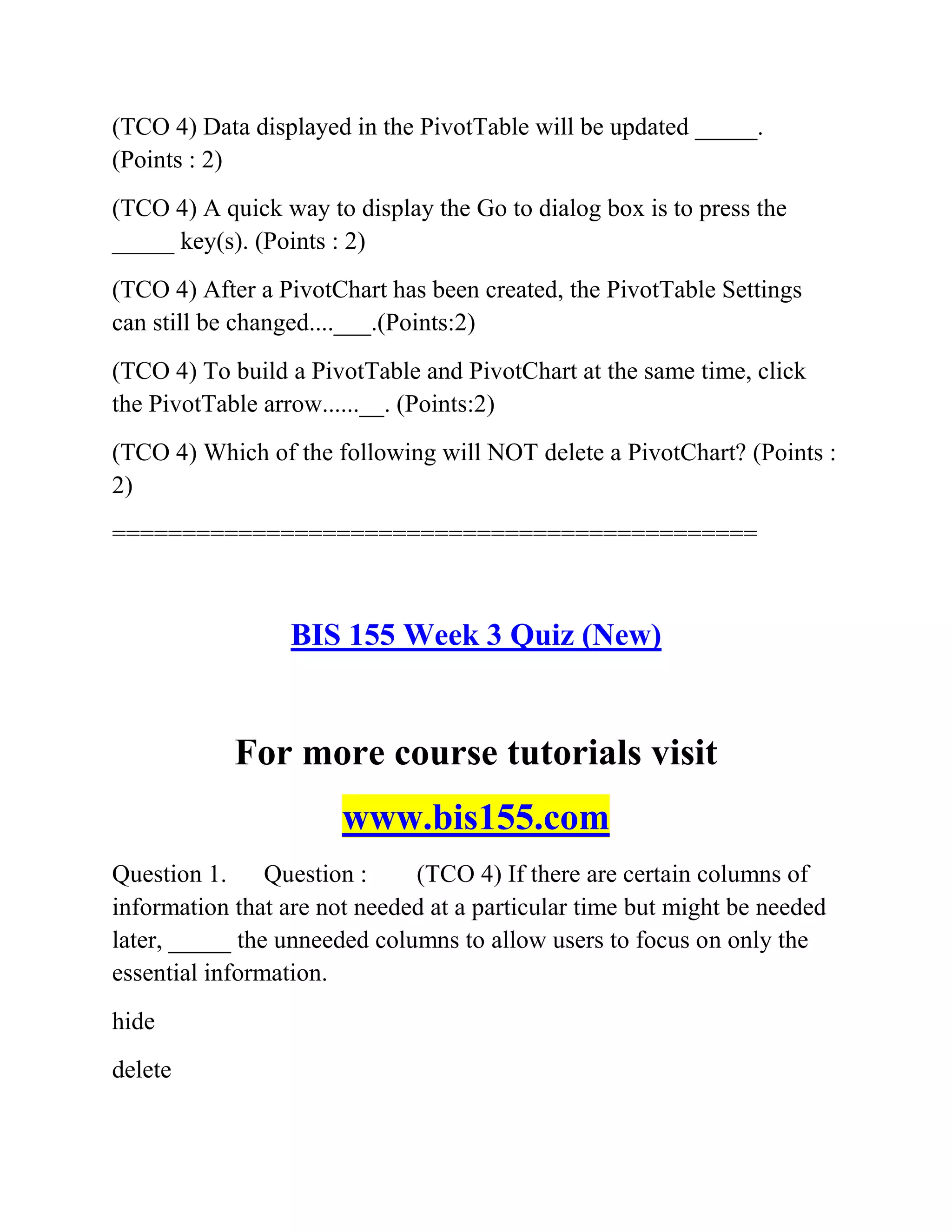 (TCO 4) Data displayed in the PivotTable will be updated _____.
(Points : 2)
(TCO 4) A quick way to display the Go to dialog box is to press the
_____ key(s). (Points : 2)
(TCO 4) After a PivotChart has been created, the PivotTable Settings
can still be changed....___.(Points:2)
(TCO 4) To build a PivotTable and PivotChart at the same time, click
the PivotTable arrow......__. (Points:2)
(TCO 4) Which of the following will NOT delete a PivotChart? (Points :
2)
==============================================
BIS 155 Week 3 Quiz (New)
For more course tutorials visit
www.bis155.com
Question 1. Question : (TCO 4) If there are certain columns of
information that are not needed at a particular time but might be needed
later, _____ the unneeded columns to allow users to focus on only the
essential information.
hide
delete
 