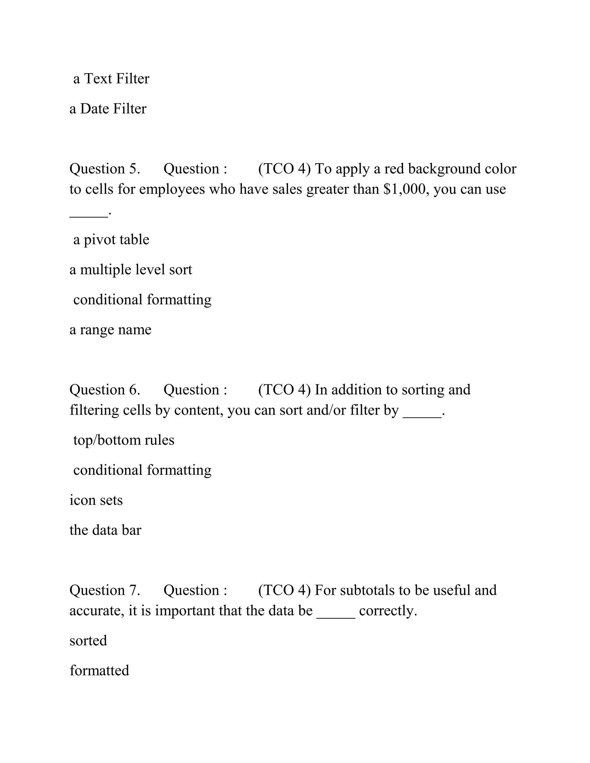 a Text Filter
a Date Filter
Question 5. Question : (TCO 4) To apply a red background color
to cells for employees who have sales greater than $1,000, you can use
_____.
a pivot table
a multiple level sort
conditional formatting
a range name
Question 6. Question : (TCO 4) In addition to sorting and
filtering cells by content, you can sort and/or filter by _____.
top/bottom rules
conditional formatting
icon sets
the data bar
Question 7. Question : (TCO 4) For subtotals to be useful and
accurate, it is important that the data be _____ correctly.
sorted
formatted
 
