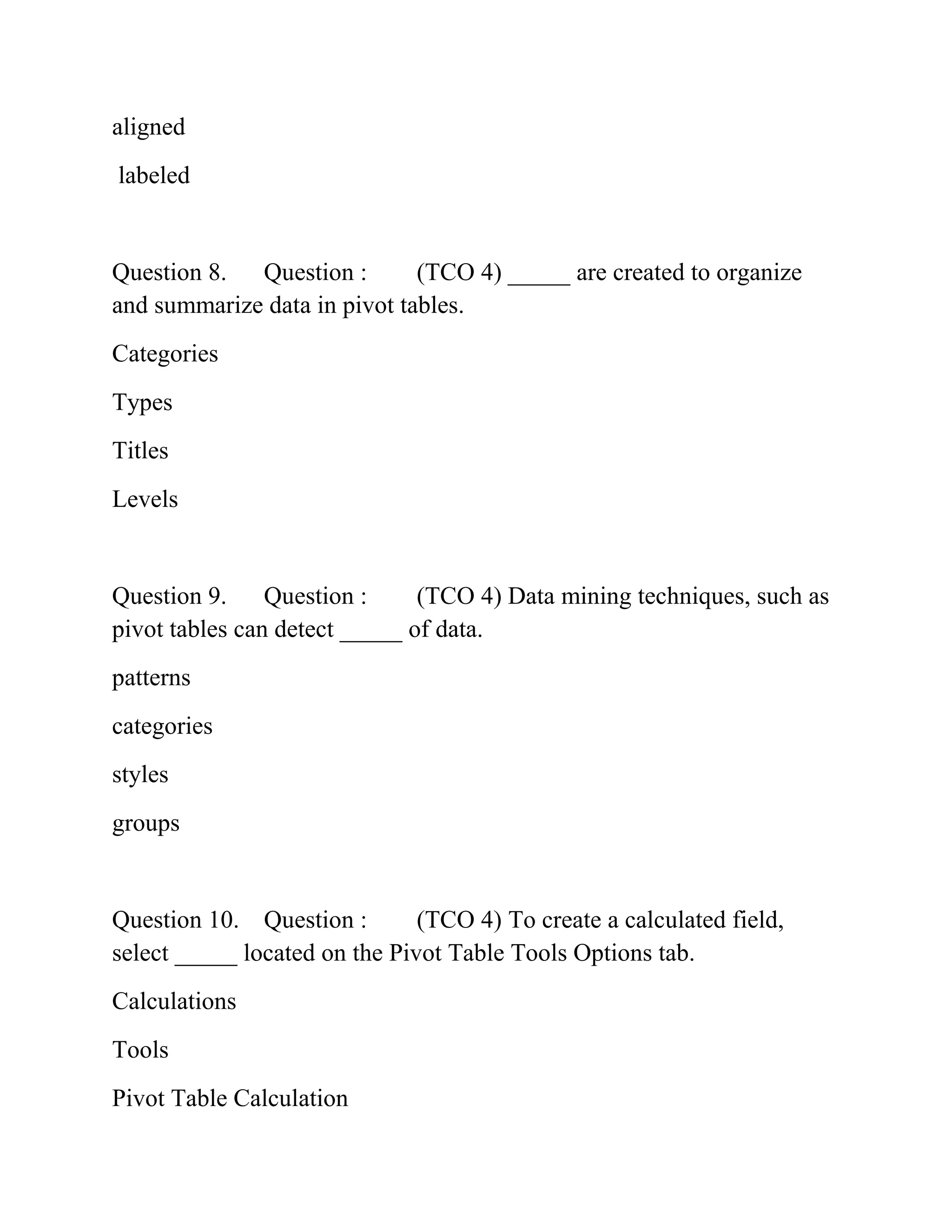 aligned
labeled
Question 8. Question : (TCO 4) _____ are created to organize
and summarize data in pivot tables.
Categories
Types
Titles
Levels
Question 9. Question : (TCO 4) Data mining techniques, such as
pivot tables can detect _____ of data.
patterns
categories
styles
groups
Question 10. Question : (TCO 4) To create a calculated field,
select _____ located on the Pivot Table Tools Options tab.
Calculations
Tools
Pivot Table Calculation
 