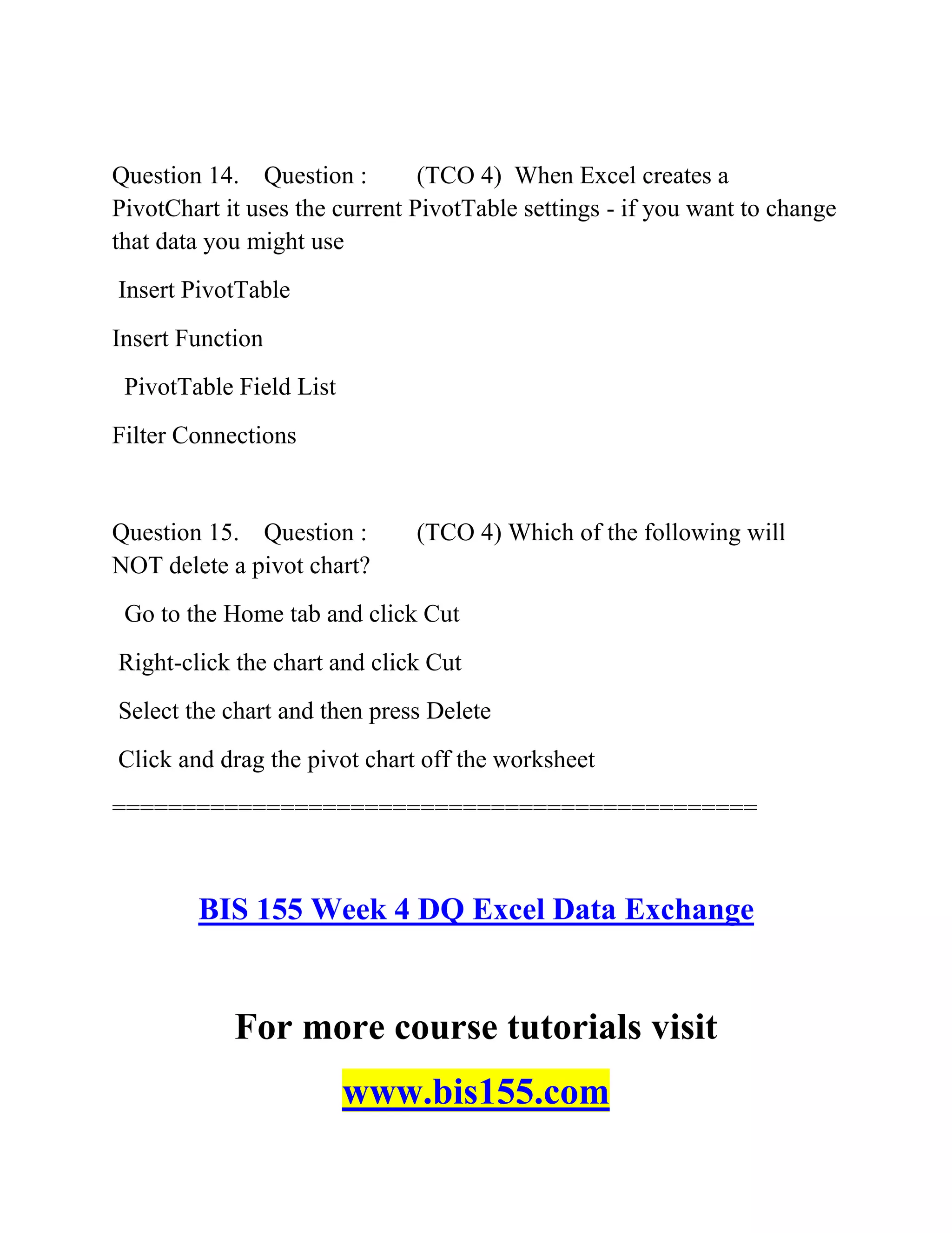 Question 14. Question : (TCO 4) When Excel creates a
PivotChart it uses the current PivotTable settings - if you want to change
that data you might use
Insert PivotTable
Insert Function
PivotTable Field List
Filter Connections
Question 15. Question : (TCO 4) Which of the following will
NOT delete a pivot chart?
Go to the Home tab and click Cut
Right-click the chart and click Cut
Select the chart and then press Delete
Click and drag the pivot chart off the worksheet
==============================================
BIS 155 Week 4 DQ Excel Data Exchange
For more course tutorials visit
www.bis155.com
 