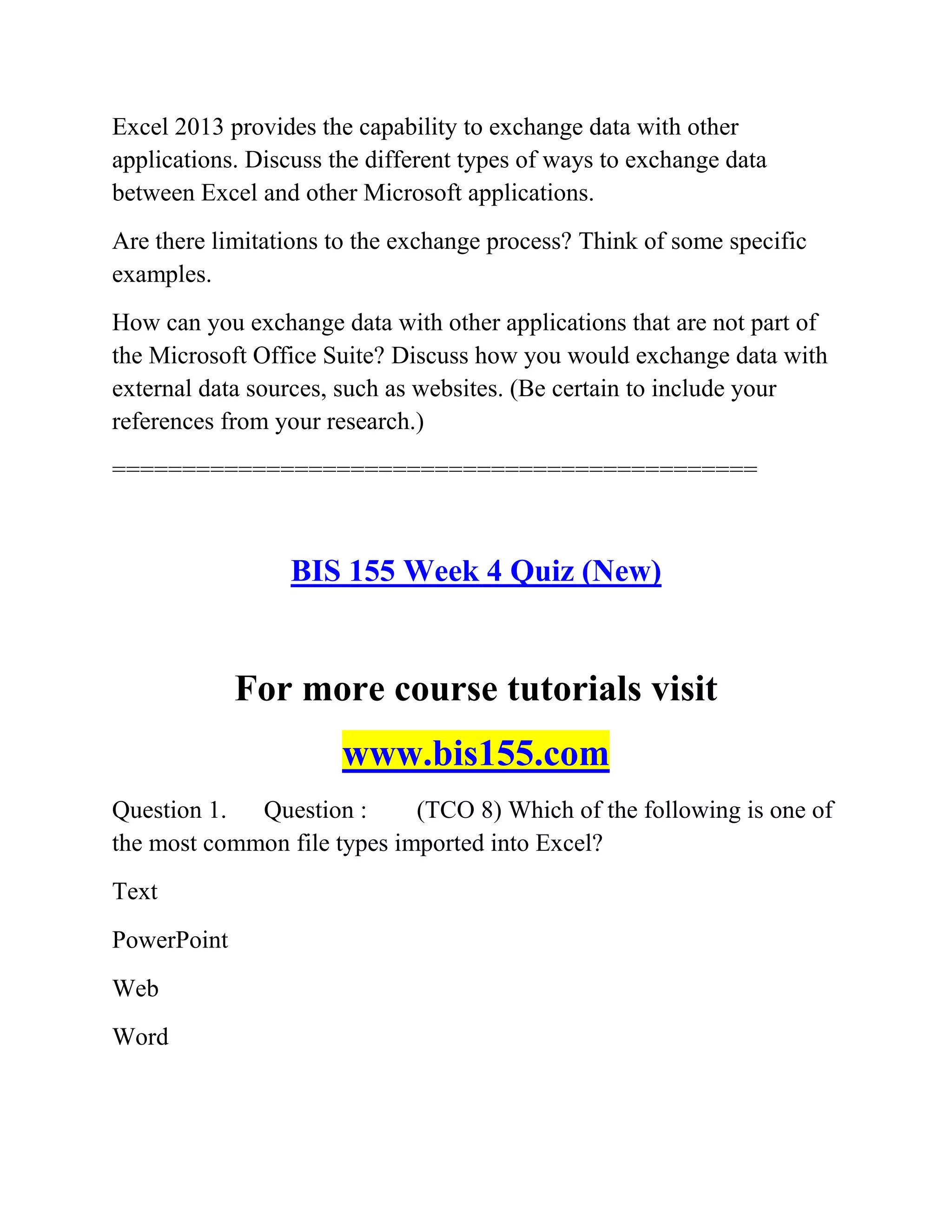 Excel 2013 provides the capability to exchange data with other
applications. Discuss the different types of ways to exchange data
between Excel and other Microsoft applications.
Are there limitations to the exchange process? Think of some specific
examples.
How can you exchange data with other applications that are not part of
the Microsoft Office Suite? Discuss how you would exchange data with
external data sources, such as websites. (Be certain to include your
references from your research.)
==============================================
BIS 155 Week 4 Quiz (New)
For more course tutorials visit
www.bis155.com
Question 1. Question : (TCO 8) Which of the following is one of
the most common file types imported into Excel?
Text
PowerPoint
Web
Word
 