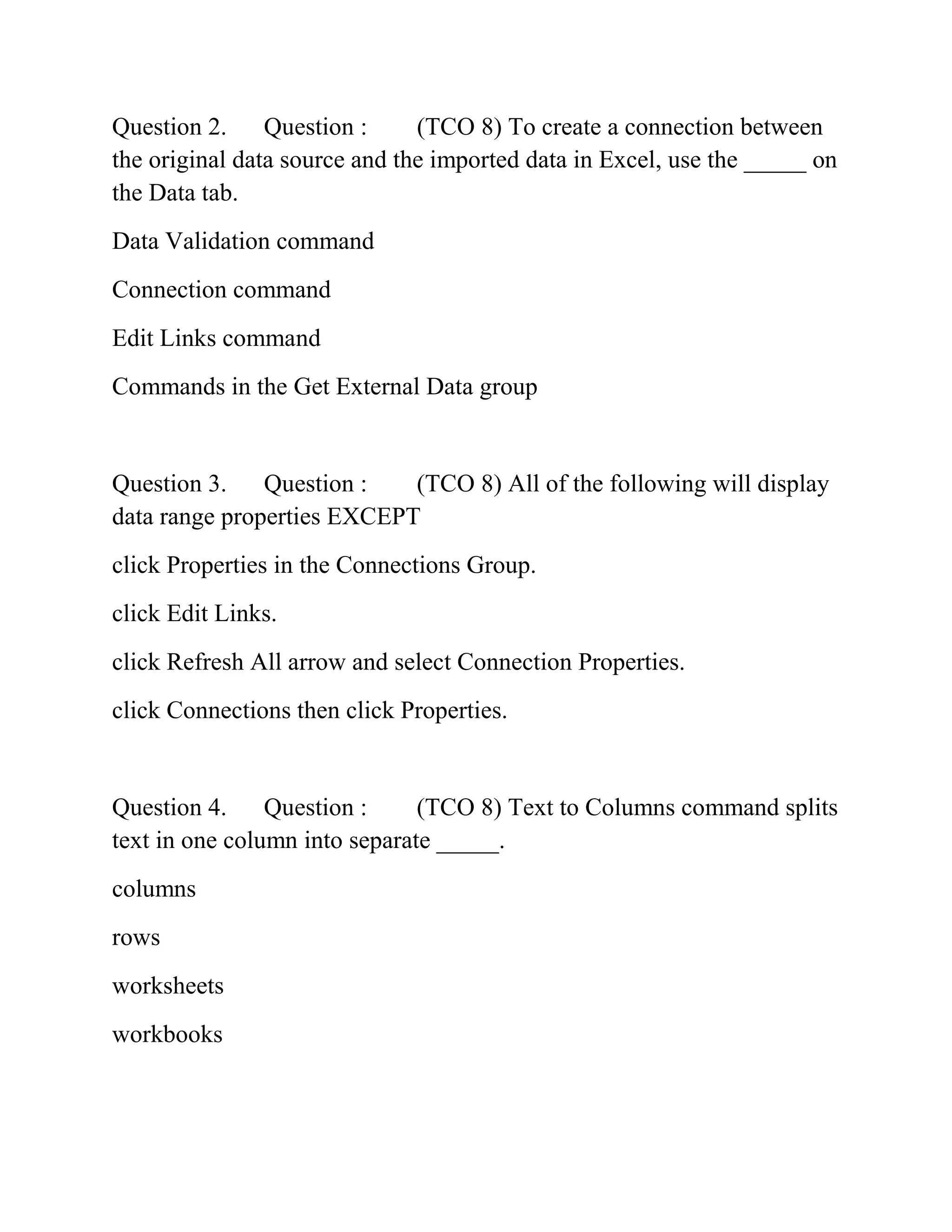 Question 2. Question : (TCO 8) To create a connection between
the original data source and the imported data in Excel, use the _____ on
the Data tab.
Data Validation command
Connection command
Edit Links command
Commands in the Get External Data group
Question 3. Question : (TCO 8) All of the following will display
data range properties EXCEPT
click Properties in the Connections Group.
click Edit Links.
click Refresh All arrow and select Connection Properties.
click Connections then click Properties.
Question 4. Question : (TCO 8) Text to Columns command splits
text in one column into separate _____.
columns
rows
worksheets
workbooks
 