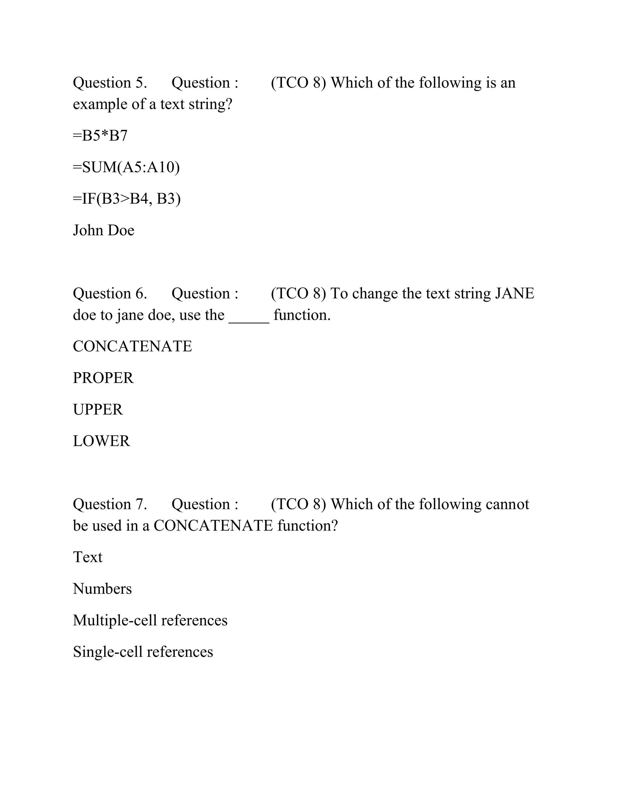 Question 5. Question : (TCO 8) Which of the following is an
example of a text string?
=B5*B7
=SUM(A5:A10)
=IF(B3>B4, B3)
John Doe
Question 6. Question : (TCO 8) To change the text string JANE
doe to jane doe, use the _____ function.
CONCATENATE
PROPER
UPPER
LOWER
Question 7. Question : (TCO 8) Which of the following cannot
be used in a CONCATENATE function?
Text
Numbers
Multiple-cell references
Single-cell references
 