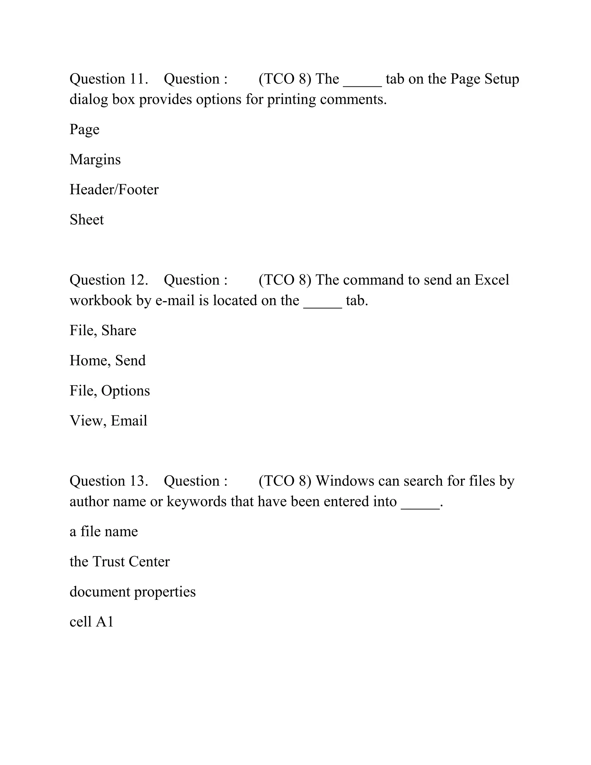 Question 11. Question : (TCO 8) The _____ tab on the Page Setup
dialog box provides options for printing comments.
Page
Margins
Header/Footer
Sheet
Question 12. Question : (TCO 8) The command to send an Excel
workbook by e-mail is located on the _____ tab.
File, Share
Home, Send
File, Options
View, Email
Question 13. Question : (TCO 8) Windows can search for files by
author name or keywords that have been entered into _____.
a file name
the Trust Center
document properties
cell A1
 