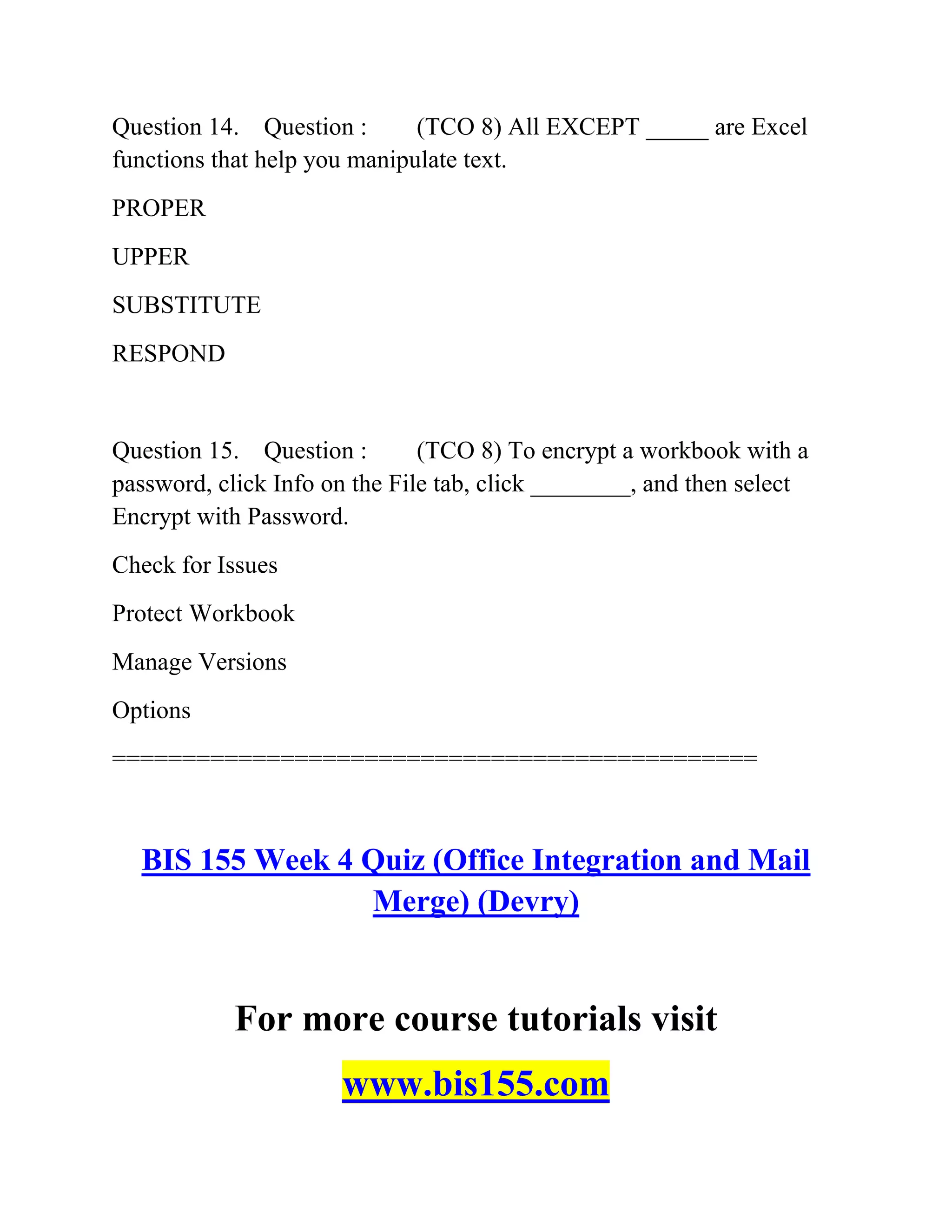 Question 14. Question : (TCO 8) All EXCEPT _____ are Excel
functions that help you manipulate text.
PROPER
UPPER
SUBSTITUTE
RESPOND
Question 15. Question : (TCO 8) To encrypt a workbook with a
password, click Info on the File tab, click ________, and then select
Encrypt with Password.
Check for Issues
Protect Workbook
Manage Versions
Options
==============================================
BIS 155 Week 4 Quiz (Office Integration and Mail
Merge) (Devry)
For more course tutorials visit
www.bis155.com
 