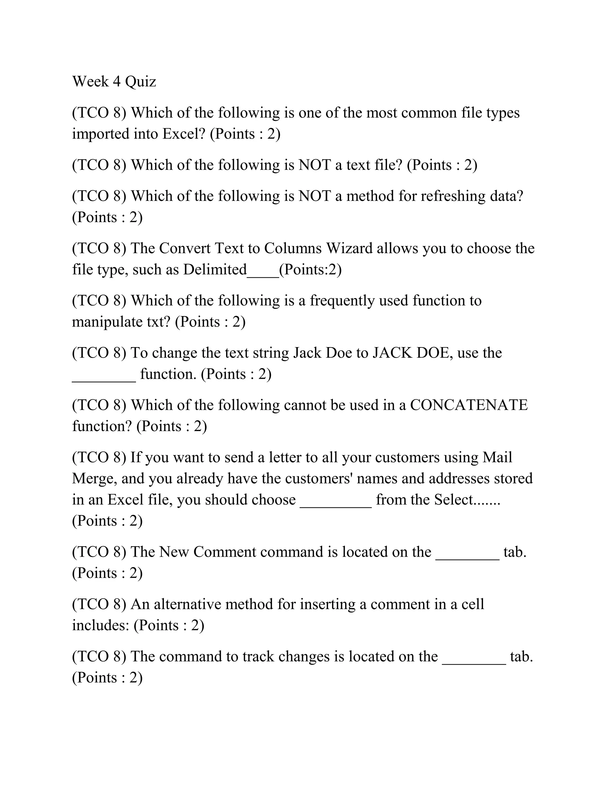 Week 4 Quiz
(TCO 8) Which of the following is one of the most common file types
imported into Excel? (Points : 2)
(TCO 8) Which of the following is NOT a text file? (Points : 2)
(TCO 8) Which of the following is NOT a method for refreshing data?
(Points : 2)
(TCO 8) The Convert Text to Columns Wizard allows you to choose the
file type, such as Delimited____(Points:2)
(TCO 8) Which of the following is a frequently used function to
manipulate txt? (Points : 2)
(TCO 8) To change the text string Jack Doe to JACK DOE, use the
________ function. (Points : 2)
(TCO 8) Which of the following cannot be used in a CONCATENATE
function? (Points : 2)
(TCO 8) If you want to send a letter to all your customers using Mail
Merge, and you already have the customers' names and addresses stored
in an Excel file, you should choose _________ from the Select.......
(Points : 2)
(TCO 8) The New Comment command is located on the ________ tab.
(Points : 2)
(TCO 8) An alternative method for inserting a comment in a cell
includes: (Points : 2)
(TCO 8) The command to track changes is located on the ________ tab.
(Points : 2)
 