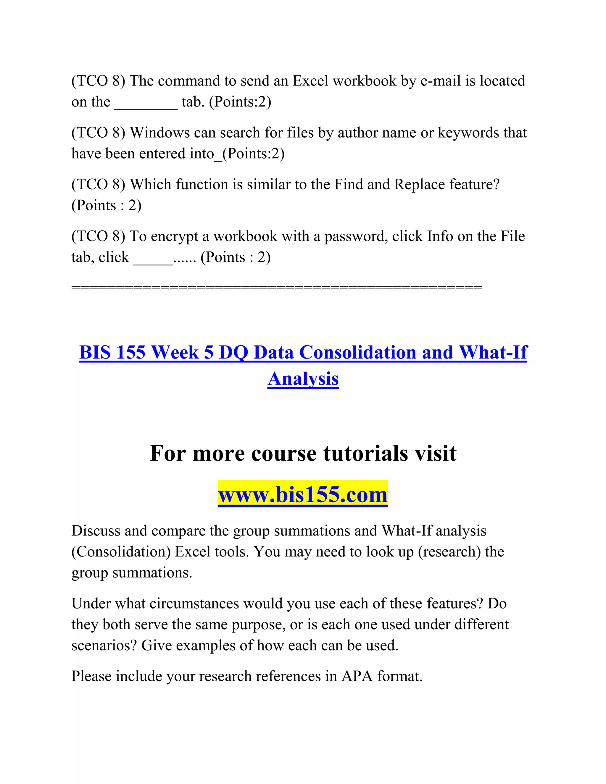 (TCO 8) The command to send an Excel workbook by e-mail is located
on the ________ tab. (Points:2)
(TCO 8) Windows can search for files by author name or keywords that
have been entered into_(Points:2)
(TCO 8) Which function is similar to the Find and Replace feature?
(Points : 2)
(TCO 8) To encrypt a workbook with a password, click Info on the File
tab, click _____...... (Points : 2)
==============================================
BIS 155 Week 5 DQ Data Consolidation and What-If
Analysis
For more course tutorials visit
www.bis155.com
Discuss and compare the group summations and What-If analysis
(Consolidation) Excel tools. You may need to look up (research) the
group summations.
Under what circumstances would you use each of these features? Do
they both serve the same purpose, or is each one used under different
scenarios? Give examples of how each can be used.
Please include your research references in APA format.
 