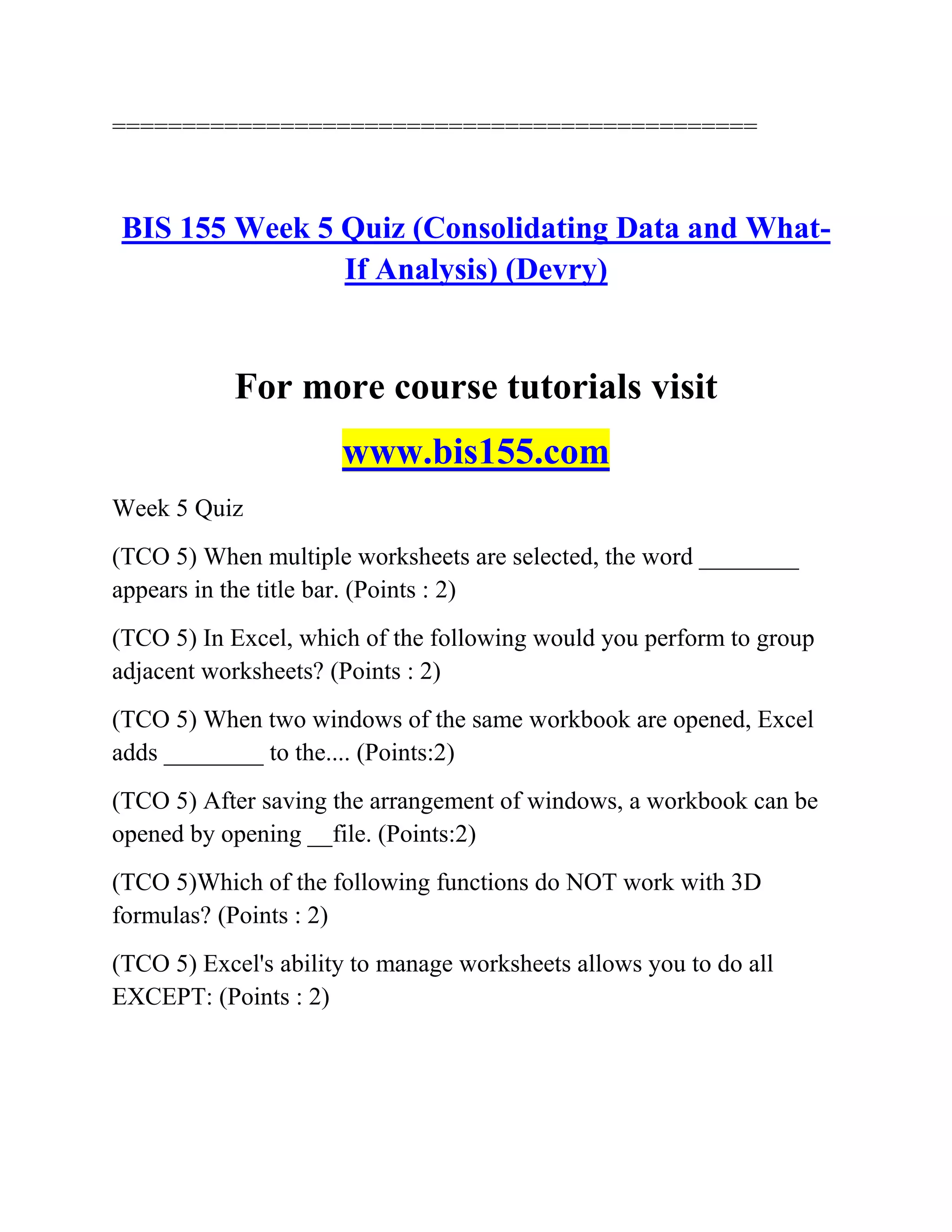 ==============================================
BIS 155 Week 5 Quiz (Consolidating Data and What-
If Analysis) (Devry)
For more course tutorials visit
www.bis155.com
Week 5 Quiz
(TCO 5) When multiple worksheets are selected, the word ________
appears in the title bar. (Points : 2)
(TCO 5) In Excel, which of the following would you perform to group
adjacent worksheets? (Points : 2)
(TCO 5) When two windows of the same workbook are opened, Excel
adds ________ to the.... (Points:2)
(TCO 5) After saving the arrangement of windows, a workbook can be
opened by opening __file. (Points:2)
(TCO 5)Which of the following functions do NOT work with 3D
formulas? (Points : 2)
(TCO 5) Excel's ability to manage worksheets allows you to do all
EXCEPT: (Points : 2)
 