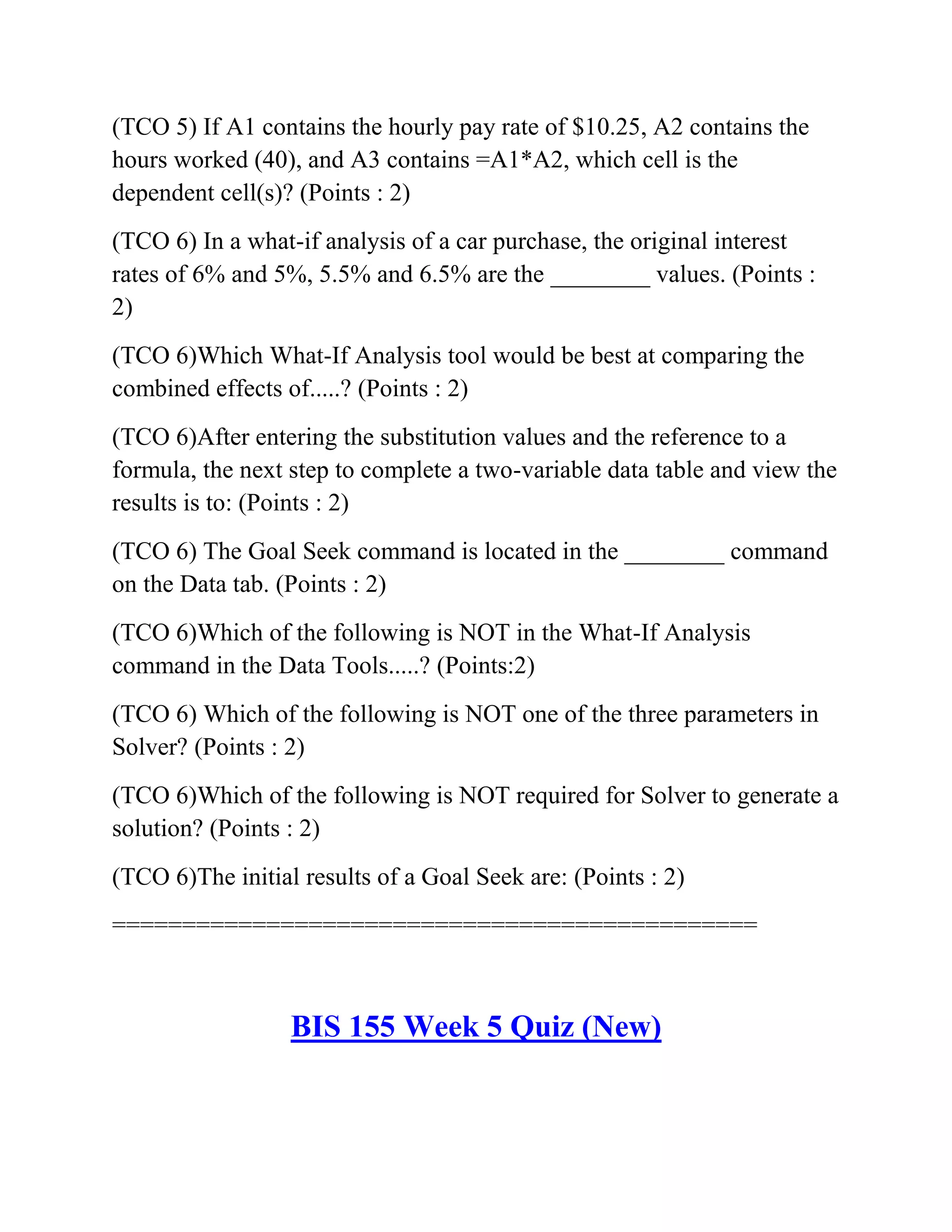 (TCO 5) If A1 contains the hourly pay rate of $10.25, A2 contains the
hours worked (40), and A3 contains =A1*A2, which cell is the
dependent cell(s)? (Points : 2)
(TCO 6) In a what-if analysis of a car purchase, the original interest
rates of 6% and 5%, 5.5% and 6.5% are the ________ values. (Points :
2)
(TCO 6)Which What-If Analysis tool would be best at comparing the
combined effects of.....? (Points : 2)
(TCO 6)After entering the substitution values and the reference to a
formula, the next step to complete a two-variable data table and view the
results is to: (Points : 2)
(TCO 6) The Goal Seek command is located in the ________ command
on the Data tab. (Points : 2)
(TCO 6)Which of the following is NOT in the What-If Analysis
command in the Data Tools.....? (Points:2)
(TCO 6) Which of the following is NOT one of the three parameters in
Solver? (Points : 2)
(TCO 6)Which of the following is NOT required for Solver to generate a
solution? (Points : 2)
(TCO 6)The initial results of a Goal Seek are: (Points : 2)
==============================================
BIS 155 Week 5 Quiz (New)
 