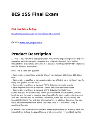 BIS 155 Final Exam
Click Link Below To Buy:
http://hwcampus.com/shop/bis-155-final-exam/bis-155-final-exam/
Or Visit www.hwcampus.com
Product Description
1. (TCO 1) You work for a local construction firm, “DeVry Engineering Group” and your
supervisor wants to test your knowledge and skills with Microsoft Excel and has
instructed you to develop a spreadsheet to calculate weekly payroll for “15” employees
with the following assumptions:
Note: This is a one part question.
• Each employee could have a standard hourly rate between $10.00 and $30.00 per
hour.
• Each employee qualifies to earn overtime at a rate of 1.5 of his or her hourly rate for
every hour greater than 40 hours.
• Each employee will have a standard 7.65% deduction for social security
• Each employee will have a standard 14.00% deduction for Federal Taxes
• Each employee will have a standard 5.33% deduction for State Taxes
Explain how you will structure and format your worksheet, including titles, column
headings, and formulas to calculate payroll variables for each employee to determine
“Net Pay” including and not limited to Total Hours, Gross Pay, Social Security Tax,
Federal Withholding Tax, and Sate Withholding Tax. In addition, determine how you
would extract overtime hours from a calculated value of “Total Hours” using a
conditional formula.
In addition, your supervisor will need this weekly payroll report on a weekly basis and
instructed you to keep the payroll history of all weeks within “1″ workbook but has
 