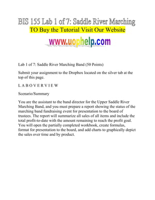 TO Buy the Tutorial Visit Our Website

Lab 1 of 7: Saddle River Marching Band (50 Points)
Submit your assignment to the Dropbox located on the silver tab at the
top of this page.
LABOVERVIEW
Scenario/Summary
You are the assistant to the band director for the Upper Saddle River
Marching Band, and you must prepare a report showing the status of the
marching band fundraising event for presentation to the board of
trustees. The report will summarize all sales of all items and include the
total profit-to-date with the amount remaining to reach the profit goal.
You will open the partially completed workbook, create formulas,
format for presentation to the board, and add charts to graphically depict
the sales over time and by product.

 