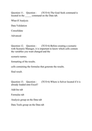 Question 11. Question : (TCO 6) The Goal Seek command is
located in the _____ command on the Data tab.
What-If Analysis
Data Validation
Consolidate
Advanced
Question 12. Question : (TCO 6) Before creating a scenario
with Scenario Manager, it is important to know which cells contain
the variables you want changed and the
scenario names.
formatting of the results.
cells containing the formulas that generate the results.
final result.
Question 13. Question : (TCO 6) Where is Solver located if it is
already loaded onto Excel?
Add-Ins tab
Formulas tab
Analysis group on the Data tab
Data Tools group on the Data tab
 