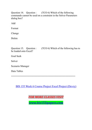 Question 14. Question : (TCO 6) Which of the following
commands cannot be used on a constraint in the Solver Parameters
dialog box?
Add
Format
Change
Delete
Question 15. Question : (TCO 6) Which of the following has to
be loaded onto Excel?
Goal Seek
Solver
Scenario Manager
Data Tables
==============================================
BIS 155 Week 6 Course Project Excel Project (Devry)
FOR MORE CLASSES VISIT
www.bis155papers.com
 