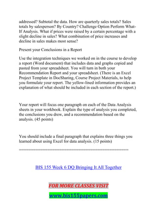 addressed? Subtotal the data. How are quarterly sales totals? Sales
totals by salesperson? By Country? Challenge Option Perform What-
If Analysis. What if prices were raised by a certain percentage with a
slight decline in sales? What combination of price increases and
decline in sales makes most sense?
Present your Conclusions in a Report
Use the integration techniques we worked on in the course to develop
a report (Word document) that includes data and graphs copied and
pasted from your spreadsheet. You will turn in both your
Recommendation Report and your spreadsheet. (There is an Excel
Project Template in DocSharing, Course Project Materials, to help
you formulate your report. The yellow-lined information provides an
explanation of what should be included in each section of the report.)
Your report will focus one paragraph on each of the Data Analysis
sheets in your workbook. Explain the type of analysis you completed,
the conclusions you drew, and a recommendation based on the
analysis. (45 points)
You should include a final paragraph that explains three things you
learned about using Excel for data analysis. (15 points)
==============================================
BIS 155 Week 6 DQ Bringing It All Together
FOR MORE CLASSES VISIT
www.bis155papers.com
 