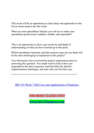 This week will be an opportunity to share ideas and approaches to the
Excel course project due this week.
What are some spreadsheet features you will use to make your
spreadsheet professional, readable, reliable, and repeatable?
This is an opportunity to show your creativity and depth of
understanding of what you have learned up to this point.
Which spreadsheet functions and data analysis types do you think will
be the most challenging to implement in this project?
You will need to have reviewed the project requirements prior to
answering this question. You might want to look at how you
responded to the above question, and from that list, identify
implementation challenges, and state why you feel that way.
==============================================
BIS 155 Week 7 DQ Uses and Applications of Statistics
FOR MORE CLASSES VISIT
www.bis155papers.com
 