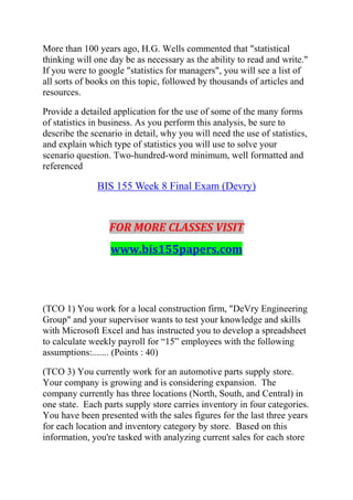 More than 100 years ago, H.G. Wells commented that "statistical
thinking will one day be as necessary as the ability to read and write."
If you were to google "statistics for managers", you will see a list of
all sorts of books on this topic, followed by thousands of articles and
resources.
Provide a detailed application for the use of some of the many forms
of statistics in business. As you perform this analysis, be sure to
describe the scenario in detail, why you will need the use of statistics,
and explain which type of statistics you will use to solve your
scenario question. Two-hundred-word minimum, well formatted and
referenced
BIS 155 Week 8 Final Exam (Devry)
FOR MORE CLASSES VISIT
www.bis155papers.com
(TCO 1) You work for a local construction firm, "DeVry Engineering
Group" and your supervisor wants to test your knowledge and skills
with Microsoft Excel and has instructed you to develop a spreadsheet
to calculate weekly payroll for ―15‖ employees with the following
assumptions:....... (Points : 40)
(TCO 3) You currently work for an automotive parts supply store.
Your company is growing and is considering expansion. The
company currently has three locations (North, South, and Central) in
one state. Each parts supply store carries inventory in four categories.
You have been presented with the sales figures for the last three years
for each location and inventory category by store. Based on this
information, you're tasked with analyzing current sales for each store
 