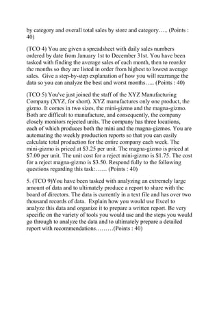 by category and overall total sales by store and category….. (Points :
40)
(TCO 4) You are given a spreadsheet with daily sales numbers
ordered by date from January 1st to December 31st. You have been
tasked with finding the average sales of each month, then to reorder
the months so they are listed in order from highest to lowest average
sales. Give a step-by-step explanation of how you will rearrange the
data so you can analyze the best and worst months….. (Points : 40)
(TCO 5) You've just joined the staff of the XYZ Manufacturing
Company (XYZ, for short). XYZ manufactures only one product, the
gizmo. It comes in two sizes, the mini-gizmo and the magna-gizmo.
Both are difficult to manufacture, and consequently, the company
closely monitors rejected units. The company has three locations,
each of which produces both the mini and the magna-gizmos. You are
automating the weekly production reports so that you can easily
calculate total production for the entire company each week. The
mini-gizmo is priced at $3.25 per unit. The magna-gizmo is priced at
$7.00 per unit. The unit cost for a reject mini-gizmo is $1.75. The cost
for a reject magna-gizmo is $3.50. Respond fully to the following
questions regarding this task:…… (Points : 40)
5. (TCO 9)You have been tasked with analyzing an extremely large
amount of data and to ultimately produce a report to share with the
board of directors. The data is currently in a text file and has over two
thousand records of data. Explain how you would use Excel to
analyze this data and organize it to prepare a written report. Be very
specific on the variety of tools you would use and the steps you would
go through to analyze the data and to ultimately prepare a detailed
report with recommendations………(Points : 40)
 