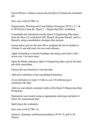 Secure/Protect, without a password, the Quest 4-Financials worksheet
tab.
Save your work (CTRL+s).
Organization, Planning and Consolidation Strategies (TCO‘s 5, 7, &
8; 40 Points) Using the ‗Quest 5 – Organizing Data‘ worksheet:
Consolidate the information on the Quest 5-Organizing Data sheet
from the three (3) worksheets (DC Branch, Houston Branch, and LA
Branch), using consolidation strategies that include:
Group sheets and use the auto-fill to complete the list of months in
Column A and add totals for rows and columns.
Apply formatting to column headings and merge and center a title
across row 1 for each sheet.
Open the blank worksheet, Quest 5-Organizing Data, and on the data
tab click consolidate.
Choose the sum function to sum the data.
Add each worksheet to the consolidated Summary.
As an alternative to steps 3-5 above, use 3-D referencing to
summarize the data.
Add row and column summary totals on the Quest 5-Organizing Data
Worksheet.
Summarize your results using an appropriate chart type and place it
below the summarized data.
Spell check the worksheet.
Save your work (CTRL+s).
Analysis, Summary and Recommendation (TCO‘s 8, and 9; 30
Points).
 