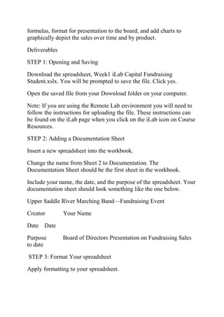 formulas, format for presentation to the board, and add charts to
graphically depict the sales over time and by product.
Deliverables
STEP 1: Opening and Saving
Download the spreadsheet, Week1 iLab Capital Fundraising
Student.xslx. You will be prompted to save the file. Click yes.
Open the saved file from your Download folder on your computer.
Note: If you are using the Remote Lab environment you will need to
follow the instructions for uploading the file. These instructions can
be found on the iLab page when you click on the iLab icon on Course
Resources.
STEP 2: Adding a Documentation Sheet
Insert a new spreadsheet into the workbook.
Change the name from Sheet 2 to Documentation. The
Documentation Sheet should be the first sheet in the workbook.
Include your name, the date, and the purpose of the spreadsheet. Your
documentation sheet should look something like the one below.
Upper Saddle River Marching Band—Fundraising Event
Creator Your Name
Date Date
Purpose Board of Directors Presentation on Fundraising Sales
to date
STEP 3: Format Your spreadsheet
Apply formatting to your spreadsheet.
 