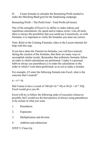 D. Create formula to calculate the Remaining Profit needed to
make the Marching Band goal for the fundraising campaign.
Remaining Profit = The Profit Goal - Total Profit (all items)
One of the strengths of Excel is its ability to make tedious and
repetitious calculations, for speed and to reduce errors. Like all tools,
there is always the possibility that you could use it incorrectly, so with
formulas, it is important to verify the formulas you enter are correct.
Note: Refer to the Creating Formulas video in the Lesson tutorials for
help with this step.
If you have done the Tutorial on formulas, you will have noticed,
during the creation of the formulas, that there are many ways to
accomplish similar results. Remember that arithmetic formulas follow
an order in which calculations are performed. I make it a personal
habit to always use parentheses () to order the calculations in the
order in which I want them performed, so as not to make a mistake.
For example, if I enter the following formula into Excel, what is the
outcome that I wanted?
6 + 4 * 10
Did I mean to have a result of 100 [(6+4) * 10] or 46 [6 + (4 * 10)].
Excel would give you 46.
Excel will try to follow the following order of execution whenever
possible, but I would use the best practice of always using parentheses
to be certain of what you want.
1. Parenthesis
2. Exponents
3. Multiplication and division
4. Addition and subtraction
STEP 5: Clean-Up
 