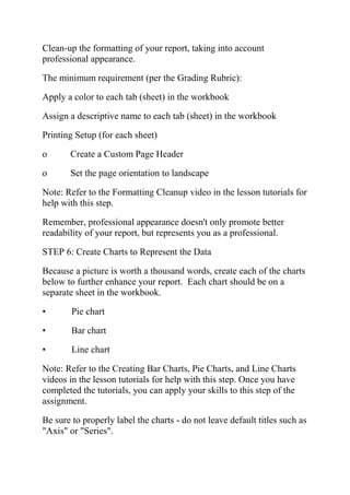 Clean-up the formatting of your report, taking into account
professional appearance.
The minimum requirement (per the Grading Rubric):
Apply a color to each tab (sheet) in the workbook
Assign a descriptive name to each tab (sheet) in the workbook
Printing Setup (for each sheet)
o Create a Custom Page Header
o Set the page orientation to landscape
Note: Refer to the Formatting Cleanup video in the lesson tutorials for
help with this step.
Remember, professional appearance doesn't only promote better
readability of your report, but represents you as a professional.
STEP 6: Create Charts to Represent the Data
Because a picture is worth a thousand words, create each of the charts
below to further enhance your report. Each chart should be on a
separate sheet in the workbook.
• Pie chart
• Bar chart
• Line chart
Note: Refer to the Creating Bar Charts, Pie Charts, and Line Charts
videos in the lesson tutorials for help with this step. Once you have
completed the tutorials, you can apply your skills to this step of the
assignment.
Be sure to properly label the charts - do not leave default titles such as
"Axis" or "Series".
 