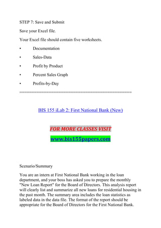 STEP 7: Save and Submit
Save your Excel file.
Your Excel file should contain five worksheets.
• Documentation
• Sales-Data
• Profit by Product
• Percent Sales Graph
• Profits-by-Day
==============================================
BIS 155 iLab 2: First National Bank (New)
FOR MORE CLASSES VISIT
www.bis155papers.com
Scenario/Summary
You are an intern at First National Bank working in the loan
department, and your boss has asked you to prepare the monthly
"New Loan Report" for the Board of Directors. This analysis report
will clearly list and summarize all new loans for residential housing in
the past month. The summary area includes the loan statistics as
labeled data in the data file. The format of the report should be
appropriate for the Board of Directors for the First National Bank.
 