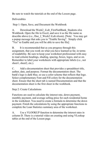 Be sure to watch the tutorials at the end of the Lesson page.
Deliverables
Step 1: Open, Save, and Document the Workbook
A. Download the Week2_iLab_FirstNatlBank_Students.xlsx
Workbook. Open the file in Excel, and save it as the file name as
describe above (i.e., Doe_J_Week2 iLab.xlxsm). [Note: You may get
a popup message that asks you to "Enable Saving". Simply click
"Yes" to Enable and you will be able to save the file]
B. It is recommended that as you progress through this
assignment, that you work on what you have learned so far, in terms
of readability. Be sure to keep your worksheet professional with easy
to read column headings, shading, spacing, boxes, logos, and so on.
Remember to label your worksheets with appropriate labels (i.e., not
sheet1, sheet2, etc.).
C. Add a documentation sheet that provides a spreadsheet title,
author, date, and purpose. Format the documentation sheet. The
bank's logo is dark blue, so use a color scheme that reflects that logo.
Select complementary Font and Fill colors for the documentation
sheet. Ensure that the sheet tab is named Documentation and that the
documentation sheet is the first sheet in the workbook.
Step 2: Create Calculations
Functions are used to calculate the interest rate, down payment,
monthly payment, and average selling price for each residential home
in the worksheet. You need to create a formula to determine the down
payment. Finish the calculations by using the appropriate functions to
complete the Loan Statistics summary area of the worksheet.
A. Use a VLOOKUP function to determine the interest rates in
column D. There is a tutorial video on creating and using VLookup
tables at the end of the Lesson page.
 