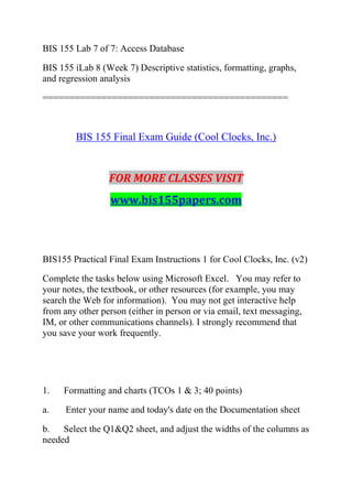 BIS 155 Lab 7 of 7: Access Database
BIS 155 iLab 8 (Week 7) Descriptive statistics, formatting, graphs,
and regression analysis
==============================================
BIS 155 Final Exam Guide (Cool Clocks, Inc.)
FOR MORE CLASSES VISIT
www.bis155papers.com
BIS155 Practical Final Exam Instructions 1 for Cool Clocks, Inc. (v2)
Complete the tasks below using Microsoft Excel. You may refer to
your notes, the textbook, or other resources (for example, you may
search the Web for information). You may not get interactive help
from any other person (either in person or via email, text messaging,
IM, or other communications channels). I strongly recommend that
you save your work frequently.
1. Formatting and charts (TCOs 1 & 3; 40 points)
a. Enter your name and today's date on the Documentation sheet
b. Select the Q1&Q2 sheet, and adjust the widths of the columns as
needed
 