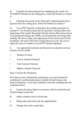 B. Calculate the down payment by multiplying the results of a
VLOOKUP function by the selling price. Enter the formula in column
E.
C. Calculate the amount to be financed by subtracting the down
payment from the selling price. Enter the formula in column F.
D. Use a PMT function to determine the monthly payments in
column G. You should assume that the payment is being made at the
beginning of the month. Remember that the Interest Rate being shown
is an annual percentage rate (APR), yet the payments are being made
monthly. Be sure to make your adjustment to the interest rate for this.
In addition, the term of the loan is being shown in years. Be sure to
adjust the years to months in your PMT function argument.
E. Use appropriate formulas and functions to calculate our loan
statistics for the month.
• Number of Loans
• Lowest Amount Financed
• Total Amount Financed
• Highest Amount Financed
Step 3: Format the Worksheet
Now that you have finished the calculations, you must format the
worksheet in a professional manner suitable for delivering to the
Board of Directors. Your final worksheet will look something like the
worksheet below.
A. Format all money figures as currency with two decimals and
all percentages as percents.
B. Adjust columns sizes to fit the data.
C. Merge and center titles and size appropriately.
D. Change font color to dark blue.
 