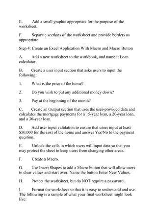 E. Add a small graphic appropriate for the purpose of the
worksheet.
F. Separate sections of the worksheet and provide borders as
appropriate.
Step 4: Create an Excel Application With Macro and Macro Button
A. Add a new worksheet to the workbook, and name it Loan
calculator.
B. Create a user input section that asks users to input the
following:
1. What is the price of the home?
2. Do you wish to put any additional money down?
3. Pay at the beginning of the month?
C. Create an Output section that uses the user-provided data and
calculates the mortgage payments for a 15-year loan, a 20-year loan,
and a 30-year loan.
D. Add user input validation to ensure that users input at least
$50,000 for the cost of the home and answer Yes/No to the payment
question.
E. Unlock the cells in which users will input data so that you
may protect the sheet to keep users from changing other areas.
F. Create a Macro.
G. Use Insert Shapes to add a Macro button that will allow users
to clear values and start over. Name the button Enter New Values.
H. Protect the worksheet, but do NOT require a password.
I. Format the worksheet so that it is easy to understand and use.
The following is a sample of what your final worksheet might look
like:
 