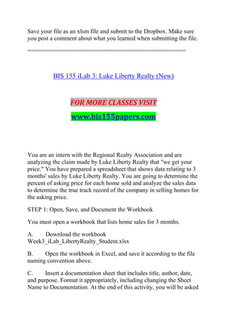 Save your file as an xlsm file and submit to the Dropbox. Make sure
you post a comment about what you learned when submitting the file.
==============================================
BIS 155 iLab 3: Luke Liberty Realty (New)
FOR MORE CLASSES VISIT
www.bis155papers.com
You are an intern with the Regional Realty Association and are
analyzing the claim made by Luke Liberty Realty that "we get your
price." You have prepared a spreadsheet that shows data relating to 3
months' sales by Luke Liberty Realty. You are going to determine the
percent of asking price for each home sold and analyze the sales data
to determine the true track record of the company in selling homes for
the asking price.
STEP 1: Open, Save, and Document the Workbook
You must open a workbook that lists home sales for 3 months.
A. Download the workbook
Week3_iLab_LibertyRealty_Student.xlsx
B. Open the workbook in Excel, and save it according to the file
naming convention above.
C. Insert a documentation sheet that includes title, author, date,
and purpose. Format it appropriately, including changing the Sheet
Name to Documentation. At the end of this activity, you will be asked
 