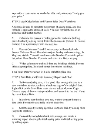 to provide a conclusion as to whether this realty company "really gets
your price."
STEP 2: Add Calculations and Format Sales Data Worksheet
A formula is used to calculate the percent of asking price, and this
formula is applied to all listed sales. You will format the list in an
attractive and useful manner.
A. Calculate the percent of asking price for each sale (selling
price divided by asking price). Enter the formula in Column F. Format
Column F as a percentage with one decimal.
B. Format Columns D and E as currency, with no decimals.
Format Columns G and H as dates so just the day and month (e.g., 5-
May) are visible. You will need to use the Number Format dropdown
list, select More Number Formats, and select the Date category.
C. Widen columns to make all data and headings visible. Format
titles as appropriate. Bold and center the column headings.
Your Sales Data worksheet will look something like this.
STEP 3: Sort Data and Create Summary Report and Chart
A. Before analyzing data, it is a good idea to copy the data to a
new worksheet so that you have a back-up copy of the original data.
Right click on the Sales Data sheet tab and select Move or Copy.
Create a copy of the current spreadsheet and move it to the end. Name
the sheet Sorted Data.
B. In order to sort the data, you may want to convert them to a
data table. Format the data table to look attractive.
C. Sort the data by selling agent (A to Z) and then by asking price
(largest to smallest).
D. Convert the sorted data back into a range, and create a
summary report showing the total asking price and total selling price
by selling agent.
 