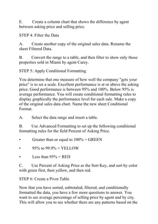 E. Create a column chart that shows the difference by agent
between asking price and selling price.
STEP 4: Filter the Data
A. Create another copy of the original sales data. Rename the
sheet Filtered Data.
B. Convert the range to a table, and then filter to show only those
properties sold in Miami by agent Carey.
STEP 5: Apply Conditional Formatting
You determine that one measure of how well the company "gets your
price" is to set a scale. Excellent performance is at or above the asking
price. Good performance is between 95% and 100%. Below 95% is
average performance. You will create conditional formatting rules to
display graphically the performance level for each sale. Make a copy
of the original sales data chart. Name the new sheet Conditional
Format.
A. Select the data range and insert a table.
B. Use Advanced Formatting to set up the following conditional
formatting rules for the field Percent of Asking Price.
• Greater than or equal to 100% = GREEN
• 95% to 99.9% = YELLOW
• Less than 95% = RED
C. Use Percent of Asking Price as the Sort Key, and sort by color
with green first, then yellow, and then red.
STEP 6: Create a Pivot Table
Now that you have sorted, subtotaled, filtered, and conditionally
formatted the data, you have a few more questions to answer. You
want to see average percentage of selling price by agent and by city.
This will allow you to see whether there are any patterns based on the
 