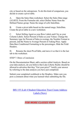 city or based on the salesperson. To do this kind of comparison, you
decide to create a pivot table.
A. Open the Sales Data worksheet. Select the Sales Data range
(A3:H33). From the Formulas tab, select Define Name from the
Defined Names group. Name the range of cells SalesData.
B. Create a pivot table based on the named range, SalesData.
Create the pivot table in a new worksheet.
C. Select Selling Agent as your Row Labels and City as your
Column Labels. Select Percent of Sales as your Values. Change the
Summary type for Percent of Sales to average, the Number Format to
percent, and the Name to Average Percent of Asking Price. Apply
Data Bars Conditional Formatting to the percentages. Hide the Field
Headers.
D. Rename the sheet PivotTable, and move it so that it is the last
tab in the worksheet.
STEP 7: Draw a Conclusion
On the Documentation Sheet, add a section called Analysis. Based on
your data analysis, do you believe that Luke Liberty Realty should be
allowed to advertise that they "Get your price?" Justify your answer
by referring to the data analysis you have just completed.
Submit your completed workbook to the Dropbox. Make sure you
post a comment about what you learned when submitting the file.
==============================================
BIS 155 iLab 4 Student Education Trust Create Address
Labels (New)
FOR MORE CLASSES VISIT
 