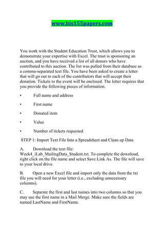 www.bis155papers.com
You work with the Student Education Trust, which allows you to
demonstrate your expertise with Excel. The trust is sponsoring an
auction, and you have received a list of all donors who have
contributed to this auction. The list was pulled from their database as
a comma-separated text file. You have been asked to create a letter
that will go out to each of the contributors that will accept their
donation. Tickets to the event will be enclosed. The letter requires that
you provide the following pieces of information.
• Full name and address
• First name
• Donated item
• Value
• Number of tickets requested
STEP 1: Import Text File Into a Spreadsheet and Clean up Data
A. Download the text file:
Week4_iLab_MailingData_Student.txt. To complete the download,
right click on the file name and select Save Link As. The file will save
to your local drive.
B. Open a new Excel file and import only the data from the txt
file you will need for your letter (i.e., excluding unnecessary
columns).
C. Separate the first and last names into two columns so that you
may use the first name in a Mail Merge. Make sure the fields are
named LastName and FirstName.
 