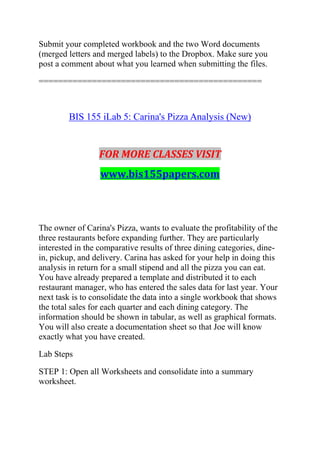 Submit your completed workbook and the two Word documents
(merged letters and merged labels) to the Dropbox. Make sure you
post a comment about what you learned when submitting the files.
==============================================
BIS 155 iLab 5: Carina's Pizza Analysis (New)
FOR MORE CLASSES VISIT
www.bis155papers.com
The owner of Carina's Pizza, wants to evaluate the profitability of the
three restaurants before expanding further. They are particularly
interested in the comparative results of three dining categories, dine-
in, pickup, and delivery. Carina has asked for your help in doing this
analysis in return for a small stipend and all the pizza you can eat.
You have already prepared a template and distributed it to each
restaurant manager, who has entered the sales data for last year. Your
next task is to consolidate the data into a single workbook that shows
the total sales for each quarter and each dining category. The
information should be shown in tabular, as well as graphical formats.
You will also create a documentation sheet so that Joe will know
exactly what you have created.
Lab Steps
STEP 1: Open all Worksheets and consolidate into a summary
worksheet.
 