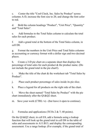 c. Center the title "Cool Clock, Inc. Sales by Product" across
columns A-D, increase the font size to 20, and change the font color
to red.
d. Bold the column headings "Product", "Unit Price", "Quantity"
and "Total Sales".
e. Add formulas to the Total Sales column to calculate the total
sales for each product.
f. Add a grand total at the bottom of the Total Sales column, in
cell D8.
g. Format the numbers in the Unit Price and Total Sales columns
as accounting or currency format with a dollar sign and two decimal
places.
h. Create a 3-D pie chart on a separate sheet that displays the
percentage of total sales for each product & the product name. (Do
not include the grand total in the pie chart!).
i. Make the title of the chart & the worksheet tab "Total Sales by
Product".
j. Place each product percentage of sales inside its pie slice.
k. Place a legend for all products on the right side of the chart.
l. Move the sheet named ―Total Sales by Product‖ with the pie
chart immediately after the Q1&Q2 sheet.
m. Save your work (CTRL+s) - (but leave it open to continue).
2. Formulas and applications (TCOs 2 & 7; 40 points).
On the Q1&Q2 sheet, in cell E8, add a formula using a lookup
function that will look up the grand total in cell D8 in the table of
sales and assessments in A11:B13, and display the corresponding
assessment. Use a range lookup. (For example, if the grand total of
 