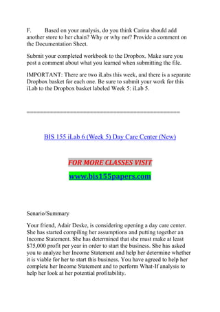 F. Based on your analysis, do you think Carina should add
another store to her chain? Why or why not? Provide a comment on
the Documentation Sheet.
Submit your completed workbook to the Dropbox. Make sure you
post a comment about what you learned when submitting the file.
IMPORTANT: There are two iLabs this week, and there is a separate
Dropbox basket for each one. Be sure to submit your work for this
iLab to the Dropbox basket labeled Week 5: iLab 5.
==============================================
BIS 155 iLab 6 (Week 5) Day Care Center (New)
FOR MORE CLASSES VISIT
www.bis155papers.com
Senario/Summary
Your friend, Adair Deske, is considering opening a day care center.
She has started compiling her assumptions and putting together an
Income Statement. She has determined that she must make at least
$75,000 profit per year in order to start the business. She has asked
you to analyze her Income Statement and help her determine whether
it is viable for her to start this business. You have agreed to help her
complete her Income Statement and to perform What-If analysis to
help her look at her potential profitability.
 