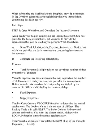 When submitting the workbook to the Dropbox, provide a comment
in the Dropbox comments area explaining what you learned from
completing this iLab activity.
Lab Steps
STEP 1: Open Worksheet and Complete the Income Statement
Adair needs your help in completing her Income Statement. She has
provided the basic assumptions, but you need to provide the
calculations that will be used as you perform What-If analysis.
A. Open Week5_Lab6_Adair_Daycare_Student.xlsx. Notice that
Adair has provided the basic assumptions concerning her costs and
her revenue.
B. Complete the following calculations.
Revenue
• Total Revenue: Multiply tuition per day times number of days
by number of children.
Variable expenses are those expenses that will depend on the number
of children served each year. Jane has provided the assumptions.
Define annual costs based on the cost per day multiplied by the
number of children multiplied by the number of days.
• Food Expenses
• Supply Expenses
Teacher Cost: Create a VLOOKUP function to determine the annual
teacher cost. The Lookup Value is the number of children. The
Lookup Table is in cells E3:F7. The Index Column is the second
column in the table. You want the closest match. Multiply the
LOOKUP function times the annual teacher salary.
Total Variable expenses: This will be the SUM of all of the Variable
Expenses (B17:B19).
 