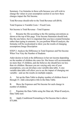 Summary. Use formulas in these cells because you will wish to
change the values in your assumption section to see how these
changes impact the Net Income.
Total Revenue should refer to the Total Revenue cell (B14).
Total Expense is Variable Costs + Fixed Costs.
Net Income is Total Revenue - Total Expense
C. Rename the file according to the file naming conventions as
shown at the top of this page. Your Income Statement should look
like the one below, but it is important that you have created formulas
rather than typing in amounts. As you perform What-If analysis, the
formulas will be recalculated to show you the results of changing
assumptions.Image Description
STEP 2: Analyze the Difference in Total Expenses and Net Income
When You Vary the Number of Students
Adair desires to look at the differences in her net income depending
on the number of children she cares for. Her house will accommodate
no more than 15 children, and she believes she should have no less
than six children. Because you are varying only one of your
assumptions, you can develop a one-variable data table. A one-
variable data table will allow you to see the impact of changing one
variable—and see the results on multiple outputs.
A. Set up the Data Table to display number of children from 6
through 15. Add a descriptive title to the Data Table.
B. Show the Expenses and Net Income for each change in
number of children.
C. Populate the Data Table using the Data tab, What-If analysis,
Data Table tool.
D. Apply Conditional Formatting to Net Income that is above
$75,000.
 