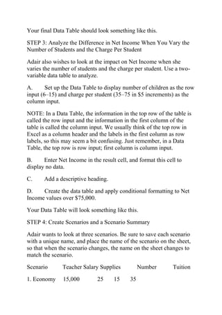 Your final Data Table should look something like this.
STEP 3: Analyze the Difference in Net Income When You Vary the
Number of Students and the Charge Per Student
Adair also wishes to look at the impact on Net Income when she
varies the number of students and the charge per student. Use a two-
variable data table to analyze.
A. Set up the Data Table to display number of children as the row
input (6–15) and charge per student (35–75 in $5 increments) as the
column input.
NOTE: In a Data Table, the information in the top row of the table is
called the row input and the information in the first column of the
table is called the column input. We usually think of the top row in
Excel as a column header and the labels in the first column as row
labels, so this may seem a bit confusing. Just remember, in a Data
Table, the top row is row input; first column is column input.
B. Enter Net Income in the result cell, and format this cell to
display no data.
C. Add a descriptive heading.
D. Create the data table and apply conditional formatting to Net
Income values over $75,000.
Your Data Table will look something like this.
STEP 4: Create Scenarios and a Scenario Summary
Adair wants to look at three scenarios. Be sure to save each scenario
with a unique name, and place the name of the scenario on the sheet,
so that when the scenario changes, the name on the sheet changes to
match the scenario.
Scenario Teacher Salary Supplies Number Tuition
1. Economy 15,000 25 15 35
 