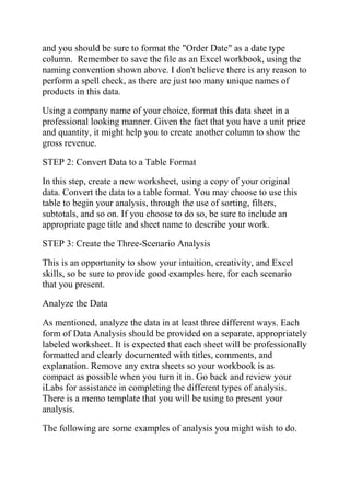 and you should be sure to format the "Order Date" as a date type
column. Remember to save the file as an Excel workbook, using the
naming convention shown above. I don't believe there is any reason to
perform a spell check, as there are just too many unique names of
products in this data.
Using a company name of your choice, format this data sheet in a
professional looking manner. Given the fact that you have a unit price
and quantity, it might help you to create another column to show the
gross revenue.
STEP 2: Convert Data to a Table Format
In this step, create a new worksheet, using a copy of your original
data. Convert the data to a table format. You may choose to use this
table to begin your analysis, through the use of sorting, filters,
subtotals, and so on. If you choose to do so, be sure to include an
appropriate page title and sheet name to describe your work.
STEP 3: Create the Three-Scenario Analysis
This is an opportunity to show your intuition, creativity, and Excel
skills, so be sure to provide good examples here, for each scenario
that you present.
Analyze the Data
As mentioned, analyze the data in at least three different ways. Each
form of Data Analysis should be provided on a separate, appropriately
labeled worksheet. It is expected that each sheet will be professionally
formatted and clearly documented with titles, comments, and
explanation. Remove any extra sheets so your workbook is as
compact as possible when you turn it in. Go back and review your
iLabs for assistance in completing the different types of analysis.
There is a memo template that you will be using to present your
analysis.
The following are some examples of analysis you might wish to do.
 