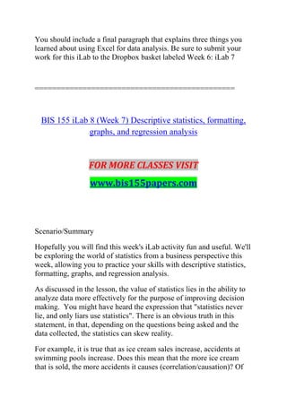 You should include a final paragraph that explains three things you
learned about using Excel for data analysis. Be sure to submit your
work for this iLab to the Dropbox basket labeled Week 6: iLab 7
==============================================
BIS 155 iLab 8 (Week 7) Descriptive statistics, formatting,
graphs, and regression analysis
FOR MORE CLASSES VISIT
www.bis155papers.com
Scenario/Summary
Hopefully you will find this week's iLab activity fun and useful. We'll
be exploring the world of statistics from a business perspective this
week, allowing you to practice your skills with descriptive statistics,
formatting, graphs, and regression analysis.
As discussed in the lesson, the value of statistics lies in the ability to
analyze data more effectively for the purpose of improving decision
making. You might have heard the expression that "statistics never
lie, and only liars use statistics". There is an obvious truth in this
statement, in that, depending on the questions being asked and the
data collected, the statistics can skew reality.
For example, it is true that as ice cream sales increase, accidents at
swimming pools increase. Does this mean that the more ice cream
that is sold, the more accidents it causes (correlation/causation)? Of
 