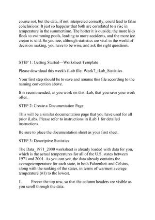 course not, but the data, if not interpreted correctly, could lead to false
conclusions. It just so happens that both are correlated to a rise in
temperature in the summertime. The hotter it is outside, the more kids
flock to swimming pools, leading to more accidents, and the more ice
cream is sold. So you see, although statistics are vital in the world of
decision making, you have to be wise, and ask the right questions.
STEP 1: Getting Started—Worksheet Template
Please download this week's iLab file: Week7_iLab_Statistics
Your first step should be to save and rename this file according to the
naming convention above.
It is recommended, as you work on this iLab, that you save your work
often.
STEP 2: Create a Documentation Page
This will be a similar documentation page that you have used for all
prior iLabs. Please refer to instructions in iLab 1 for detailed
instructions.
Be sure to place the documentation sheet as your first sheet.
STEP 3: Descriptive Statistics
The Data_1971_2000 worksheet is already loaded with data for you,
which is the actual temperatures for all of the U.S. states between
1971 and 2001. As you can see, the data already contains the
averagetemperature for each state, in both Fahrenheit and Celsius,
along with the ranking of the states, in terms of warmest average
temperature (#1) to the lowest.
1. Freeze the top row, so that the column headers are visible as
you scroll through the data.
 