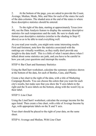 2. At the bottom of the page, you are asked to provide the Count,
Average, Median, Mode, Min, and Max for each of the states for each
of the data columns. The shaded area at the end of the states is where
these descriptive statistics should be entered.
3. To the right of the data, starting at approximately Texas (row
44), use the Data Analysis feature to display the summary descriptive
statistics for each temperature and the rank. Be sure to shade and
format your descriptive statistics (similar to the shading in Step #2
above) so as to be able to read everything well.
As you read your results, you might note some interesting results.
First and foremost, note how the statistics associated with the
rankings are virtually worthless, as they really don't provide any
insight to the data itself. This is a little of what I meant above when I
talked about some statistics are junk, and you have to be careful in
how you ask your questions and interrupt the results.
STEP 4: Bar Chart and Summary Statistics
Using the BarChart worksheet, calculate the summary statistics shown
at the bottom of the data, for each of Bottles, Cans, and Plastic.
Create a bar chart to the right of the data, with a title of Marketing
Campaign Results. You can choose the colors that you want for each
city's results, but make sure that you show the Y-axis labels to the
right and the X-axis labels on the bottom, along with the word City as
their label.
STEP 5: Line Chart
Using the LineChart1 worksheet, calculate the average income for the
ages listed. Then create a line chart, with a title of Average Income by
Age, with appropriate labels on the X and Y axis.
Your chart should be placed to the right of your data, on the same
sheet.
STEP 6: Average and Median, With Line Chart
 