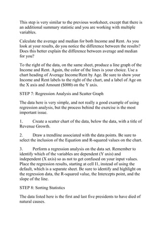 This step is very similar to the previous worksheet, except that there is
an additional summary statistic and you are working with multiple
variables.
Calculate the average and median for both Income and Rent. As you
look at your results, do you notice the difference between the results?
Does this better explain the difference between average and median
for you?
To the right of the data, on the same sheet, produce a line graph of the
Income and Rent. Again, the color of the lines is your choice. Use a
chart heading of Average Income/Rent by Age. Be sure to show your
Income and Rent labels to the right of the chart, and a label of Age on
the X axis and Amount ($000) on the Y axis.
STEP 7: Regression Analysis and Scatter Graph
The data here is very simple, and not really a good example of using
regression analysis, but the process behind the exercise is the most
important issue.
1. Create a scatter chart of the data, below the data, with a title of
Revenue Growth.
2. Draw a trendline associated with the data points. Be sure to
select the inclusion of the Equation and R-squared values on the chart.
3. Perform a regression analysis on the data set. Remember to
identify which of the variables are dependent (Y axis) and
independent (X axis) so as not to get confused on your input values.
Place the regression results, starting at cell I1, instead of using the
default, which is a separate sheet. Be sure to identify and highlight on
the regression data, the R-squared value, the Intercepts point, and the
slope of the line.
STEP 8: Sorting Statistics
The data listed here is the first and last five presidents to have died of
natural causes.
 