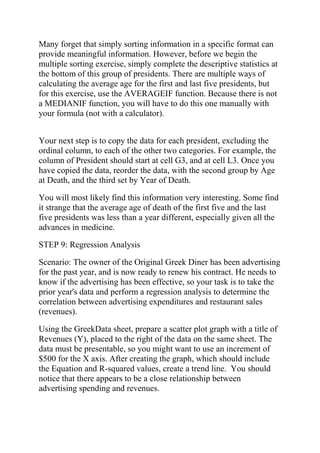 Many forget that simply sorting information in a specific format can
provide meaningful information. However, before we begin the
multiple sorting exercise, simply complete the descriptive statistics at
the bottom of this group of presidents. There are multiple ways of
calculating the average age for the first and last five presidents, but
for this exercise, use the AVERAGEIF function. Because there is not
a MEDIANIF function, you will have to do this one manually with
your formula (not with a calculator).
Your next step is to copy the data for each president, excluding the
ordinal column, to each of the other two categories. For example, the
column of President should start at cell G3, and at cell L3. Once you
have copied the data, reorder the data, with the second group by Age
at Death, and the third set by Year of Death.
You will most likely find this information very interesting. Some find
it strange that the average age of death of the first five and the last
five presidents was less than a year different, especially given all the
advances in medicine.
STEP 9: Regression Analysis
Scenario: The owner of the Original Greek Diner has been advertising
for the past year, and is now ready to renew his contract. He needs to
know if the advertising has been effective, so your task is to take the
prior year's data and perform a regression analysis to determine the
correlation between advertising expenditures and restaurant sales
(revenues).
Using the GreekData sheet, prepare a scatter plot graph with a title of
Revenues (Y), placed to the right of the data on the same sheet. The
data must be presentable, so you might want to use an increment of
$500 for the X axis. After creating the graph, which should include
the Equation and R-squared values, create a trend line. You should
notice that there appears to be a close relationship between
advertising spending and revenues.
 