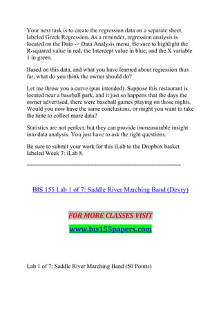 Your next task is to create the regression data on a separate sheet,
labeled Greek Regression. As a reminder, regression analysis is
located on the Data -> Data Analysis menu. Be sure to highlight the
R-squared value in red, the Intercept value in blue, and the X variable
1 in green.
Based on this data, and what you have learned about regression thus
far, what do you think the owner should do?
Let me throw you a curve (pun intended). Suppose this restaurant is
located near a baseball park, and it just so happens that the days the
owner advertised, there were baseball games playing on those nights.
Would you now have the same conclusions, or might you want to take
the time to collect more data?
Statistics are not perfect, but they can provide immeasurable insight
into data analysis. You just have to ask the right questions.
Be sure to submit your work for this iLab to the Dropbox basket
labeled Week 7: iLab 8.
==============================================
BIS 155 Lab 1 of 7: Saddle River Marching Band (Devry)
FOR MORE CLASSES VISIT
www.bis155papers.com
Lab 1 of 7: Saddle River Marching Band (50 Points)
 