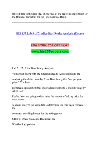 labeled data in the data file. The format of the report is appropriate for
the Board of Directors for the First National Bank.
==============================================
BIS 155 Lab 3 of 7: Alice Barr Realty Analysis (Devry)
FOR MORE CLASSES VISIT
www.bis155papers.com
Lab 3 of 7: Alice Barr Realty Analysis
You are an intern with the Regional Realty Association and are
analyzing the claim made by Alice Barr Realty that "we get your
price." You have
prepared a spreadsheet that shows data relating to 3 months' sales by
Alice Barr
Realty. You are going to determine the percent of asking price for
each home
sold and analyze the sales data to determine the true track record of
the
company in selling homes for the asking price.
STEP 1: Open, Save, and Document the
Workbook (5 points)
 